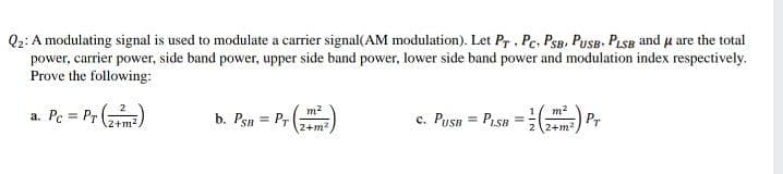 Q2: A modulating signal is used to modulate a carrier signal(AM modulation). Let Pr . Pc. PSB. PuSB. PLSB and u are the total
power, carrier power, side band power, upper side band power, lower side band power and modulation index respectively.
Prove the following:
a. Pc = Pr ()
c. Pusn = Pisn =) Pr
m2
b. Psn = Pr
%3D
2+m2
LSB
2+m?
(2+m2
