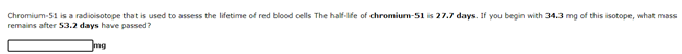 Chromium-51 is a radioisotope that is used to assess the lifetime of red blood cells The half-lfe of chromium-51 is 27.7 days. If you begin with 34.3 mg of this isotope, what mass
remains after S3.2 days have passed?
mg

