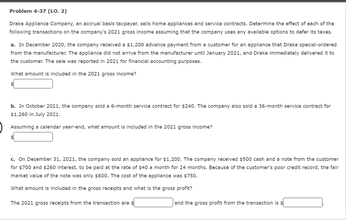 Problem 4-37 (LO. 2)
Drake Appliance Company, an accrual basis taxpayer, sells home appliances and service contracts. Determine the effect of each of the
following transactions on the company's 2021 gross income assuming that the company uses any available options to defer its taxes.
a. In December 2020, the company received a $1,200 advance payment from a customer for an appliance that Drake special-ordered
from the manufacturer. The appliance did not arrive from the manufacturer until January 2021, and Drake immediately delivered it to
the customer. The sale was reported in 2021 for financial accounting purposes.
What amount is included in the 2021 gross income?
$4
b. In October 2021, the company sold a 6-month service contract for $240. The company also sold a 36-month service contract for
$1,260 in July 2021.
Assuming a calendar year-end, what amount is included in the 2021 gross income?
c. On December 31, 2021, the company sold an appliance for $1,200. The company received $500 cash and a note from the customer
for $700 and $260 interest, to be paid at the rate of $40 a month for 24 months. Because
the customer's poor credit record, the fair
market value of the note was only $600. The cost of the appliance was $750.
What amount is included in the gross receipts and what is the gross profit?
The 2021 gross receipts from the transaction are $
and the gross profit from the transaction is $
