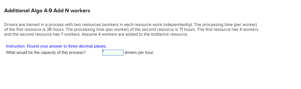 Additional Algo 4-9 Add N workers
Drivers are trained in a process with two resources (workers in each resource work independently). The processing time (per worker)
of the first resource is 38 hours. The processing time (per worker) of the second resource is 71 hours. The first resource has 4 workers
and the second resource has 7 workers. Assume 4 workers are added to the bottlenck resource.
Instruction: Round your answer to three decimal places.
What would be the capacity of this process?
drivers per hour
