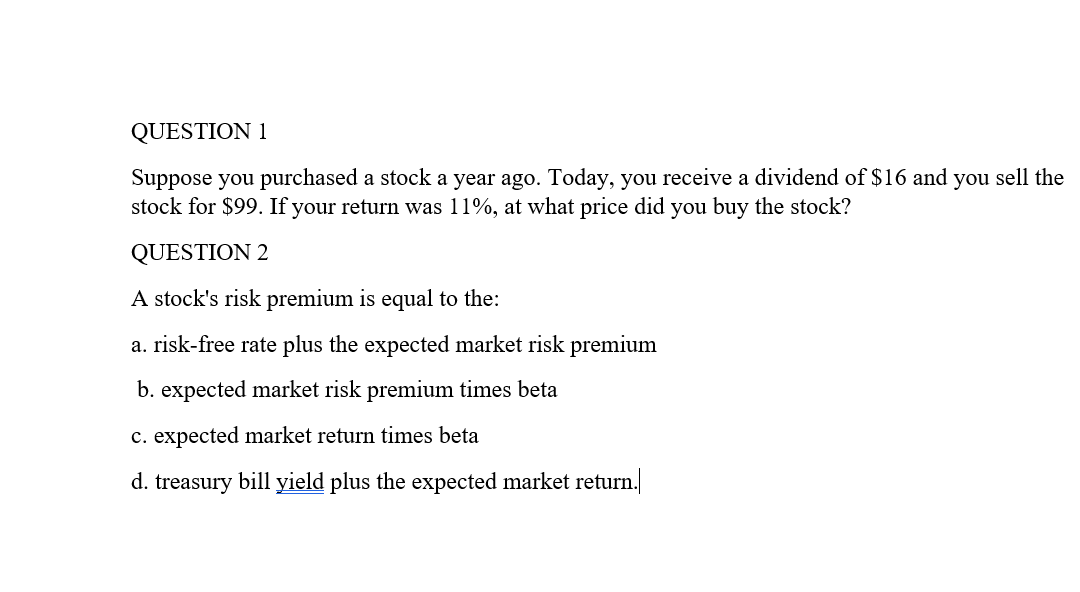 QUESTION 1
Suppose you purchased a stock a year ago. Today, you receive a dividend of $16 and you sell the
stock for $99. If your return was 11%, at what price did you buy the stock?
QUESTION 2
A stock's risk premium is equal to the:
a. risk-free rate plus the expected market risk premium
b. expected market risk premium times beta
c. expected market return times beta
d. treasury bill yield plus the expected market return.