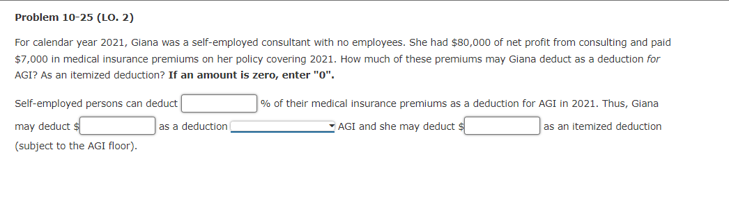 Problem 10-25 (LO. 2)
For calendar year 2021, Giana was a self-employed consultant with no employees. She had $80,000 of net profit from consulting and paid
$7,000 in medical insurance premiums on her policy covering 2021. How much of these premiums may Giana deduct as a deduction for
AGI? As an itemized deduction? If an amount is zero, enter "0".
Self-employed persons can deduct
% of their medical insurance premiums as a deduction for AGI in 2021. Thus, Giana
may deduct $
as a deduction
AGI and she may deduct $
as an itemized deduction
(subject to the AGI floor).
