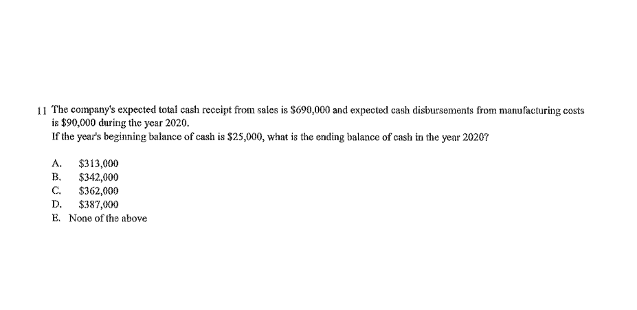 11 The company's expected total cash receipt from sales is $690,000 and expected cash disbursements from manufacturing costs
is $90,000 during the year 2020.
If the year's beginning balance of cash is $25,000, what is the ending balance of cash in the year 2020?
А.
$313,000
В.
$342,000
$362,000
С.
$387,000
E. None of the above
D.
