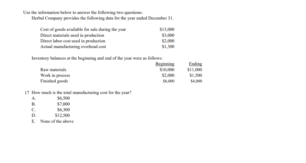 Use the information below to answer the following two questions:
Herbal Company provides the following data for the year ended December 31.
Cost of goods available for sale during the year
Direct materials used in production
Direct labor cost used in production
Actual manufacturing overhead cost
$13,000
$3,000
$2,000
$1,300
Inventory balances at the beginning and end of the year were as follows:
Beginning
$10,000
$2,000
$6,000
Ending
$11,000
Raw materials
Work in process
Finished goods
$1,500
$4,000
17 How much is the total manufacturing cost for the year?
$6,500
$7,000
$6,300
A.
В.
С.
D.
$12,500
Е.
None of the above
