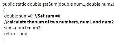 public static double getSum(double num1,double num2)
{
double sum=0; //Set sum =0
I/calculate the sum of two numbers, num1 and num2
sum=num1+num2;
return sum;
}
