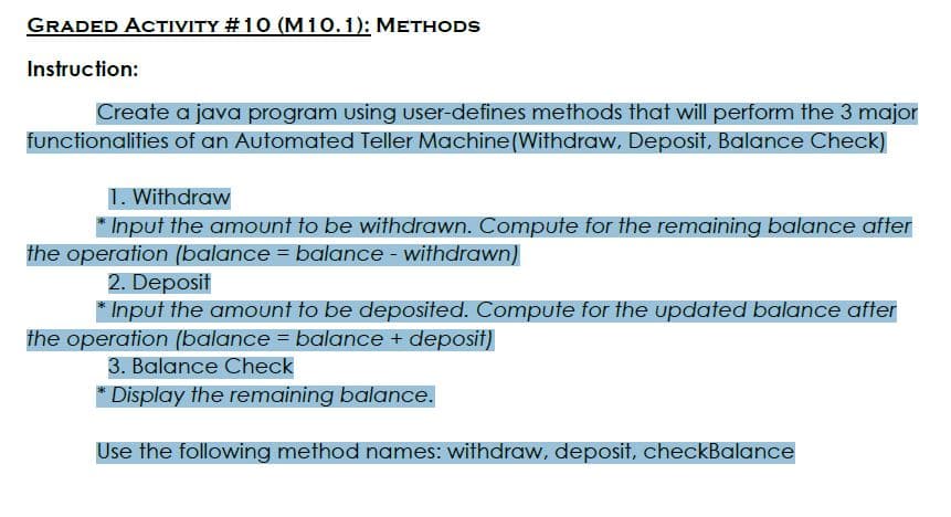 GRADED ACTIVITY #10 (M10.1): METHODS
Instruction:
Create a java program using user-defines methods that will perform the 3 major
functionalities of an Automated Teller Machine(Withdraw, Deposit, Balance Check)
1. Withdraw
* Input the amount to be withdrawn. Compute for the remaining balance after
the operation (balance = balance - withdrawn)
2. Deposit
* Input the amount to be deposited. Compute for the updated balance after
the operation (balance = balance + deposit)
3. Balance Check
* Display the remaining balance.
Use the following method names: withdraw, deposit, checkBalance
