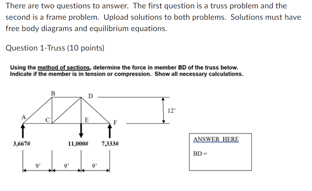There are two questions to answer. The first question is a truss problem and the
second is a frame problem. Upload solutions to both problems. Solutions must have
free body diagrams and equilibrium equations.
Question 1-Truss (10 points)
Using the method of sections, determine the force in member BD of the truss below.
Indicate if the member is in tension or compression. Show all necessary calculations.
3,667#
9'
B
Ꭰ
12'
E
F
11,000#
7,333#
9'
9'
ANSWER HERE
BD =