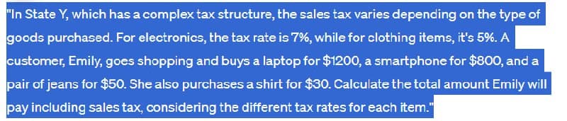 "In State Y, which has a complex tax structure, the sales tax varies depending on the type of
goods purchased. For electronics, the tax rate is 7%, while for clothing items, it's 5%. A
customer, Emily, goes shopping and buys a laptop for $1200, a smartphone for $800, and a
pair of jeans for $50. She also purchases a shirt for $30. Calculate the total amount Emily will
pay including sales tax, considering the different tax rates for each item."