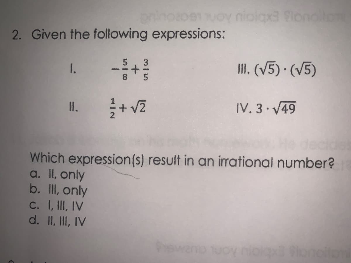 02081uoy niolax3 Slondlton
2. Given the following expressions:
1.
II. (V5) · (V5)
II.
IV. 3 V49
Which expression(s) result in an irrational number?
a. II, only
b. II, only
C. I, II, IV
d. II, III, IV
onoitont
