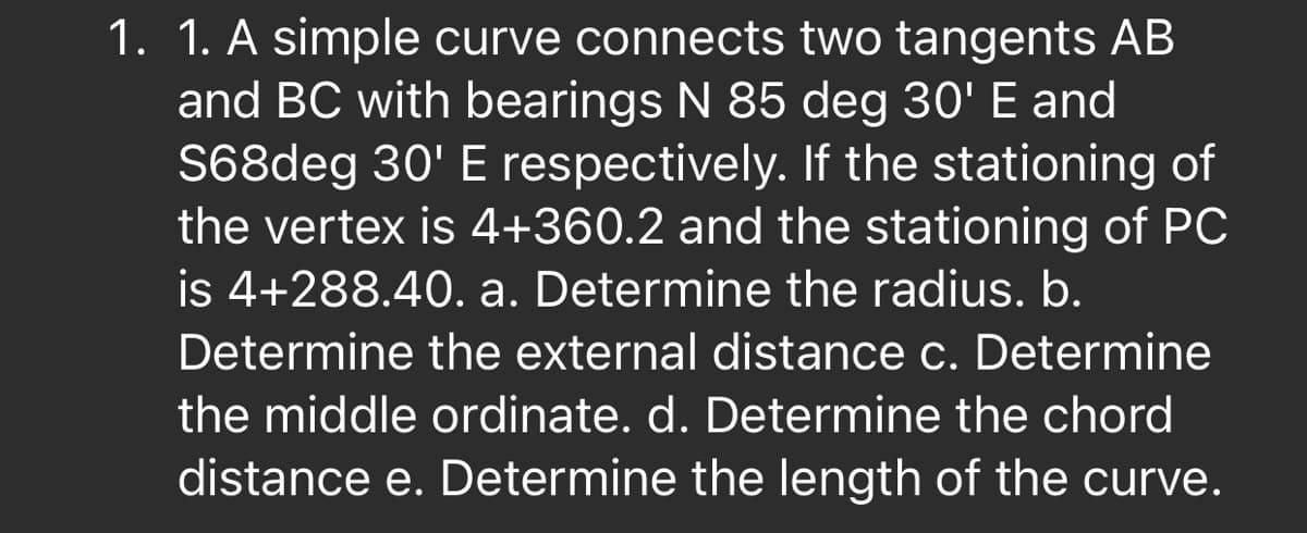 1. 1. A simple curve connects two tangents AB
and BC with bearings N 85 deg 30' E and
S68deg 30' E respectively. If the stationing of
the vertex is 4+360.2 and the stationing of PC
is 4+288.40. a. Determine the radius. b.
Determine the external distance c. Determine
the middle ordinate. d. Determine the chord
distance e. Determine the length of the curve.
