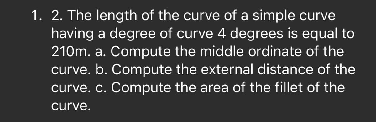 1. 2. The length of the curve of a simple curve
having a degree of curve 4 degrees is equal to
210m. a. Compute the middle ordinate of the
curve. b. Compute the external distance of the
curve. c. Compute the area of the fillet of the
curve.
