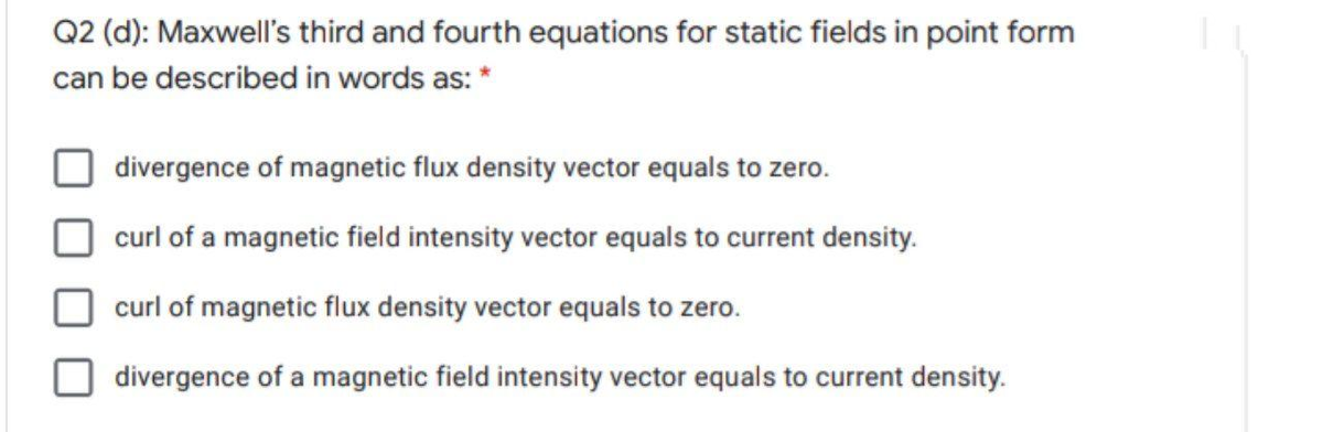 Q2 (d): Maxwell's third and fourth equations for static fields in point form
can be described in words as: *
divergence of magnetic flux density vector equals to zero.
curl of a magnetic field intensity vector equals to current density.
curl of magnetic flux density vector equals to zero.
divergence of a magnetic field intensity vector equals to current density.
