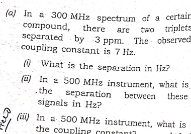 (a) In a 300 MHz spectrum of a certair
compound,
separated by 3 ppm. The observed
coupling constant is 7 Hz.
there
two triplets
are
(i) What is the separation in Hz?
(ü) In a 500 MHz instrument, what is,
.the
separation between
these
signals in Hz?
(ii) In a 500 MHz instrument, what is
the coupling constanta
