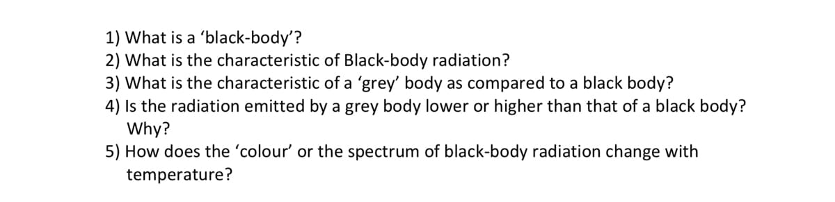 1) What is a 'black-body'?
2) What is the characteristic of Black-body radiation?
3) What is the characteristic of a 'grey' body as compared to a black body?
4) Is the radiation emitted by a grey body lower or higher than that of a black body?
Why?
5) How does the 'colour' or the spectrum of black-body radiation change with
temperature?
