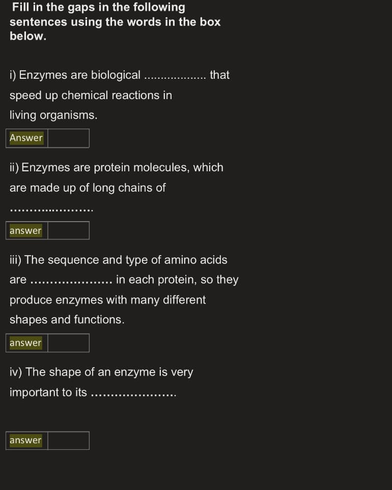 Fill in the gaps in the following
sentences using the words in the box
below.
i) Enzymes are biological
that
speed up chemical reactions in
living organisms.
Answer
ii) Enzymes are protein molecules, which
are made up of long chains of
answer
iii) The sequence and type of amino acids
..... in each protein, so they
are
produce enzymes with many different
shapes and functions.
answer
iv) The shape of an enzyme is very
important to its
answer
