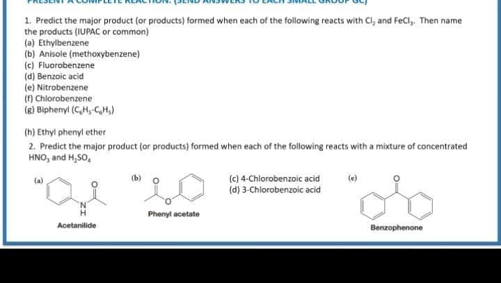 1. Predict the major product (or products) formed when each of the following reacts with Cl, and FeCl,. Then name
the products (IUPAC or common)
(a) Ethylbenzene
(b) Anisole (methoxybenzene)
(c) Fluorobenzene
(d) Benzoic acid
(e) Nitrobenzene
(f) Chlorobenzene
(g) Biphenyl (C,H,-C,H,)
(h) Ethyl phenyl ether
2. Predict the major product (or products) formed when each of the following reacts with a mixture of concentrated
HNO, and H,SO,
(c) 4-Chlorobenzoic acid
(d) 3-Chlorobenzoic acid
(a)
(b)
(e)
Phenyl acetate
Acetanilide
Benzophenone

