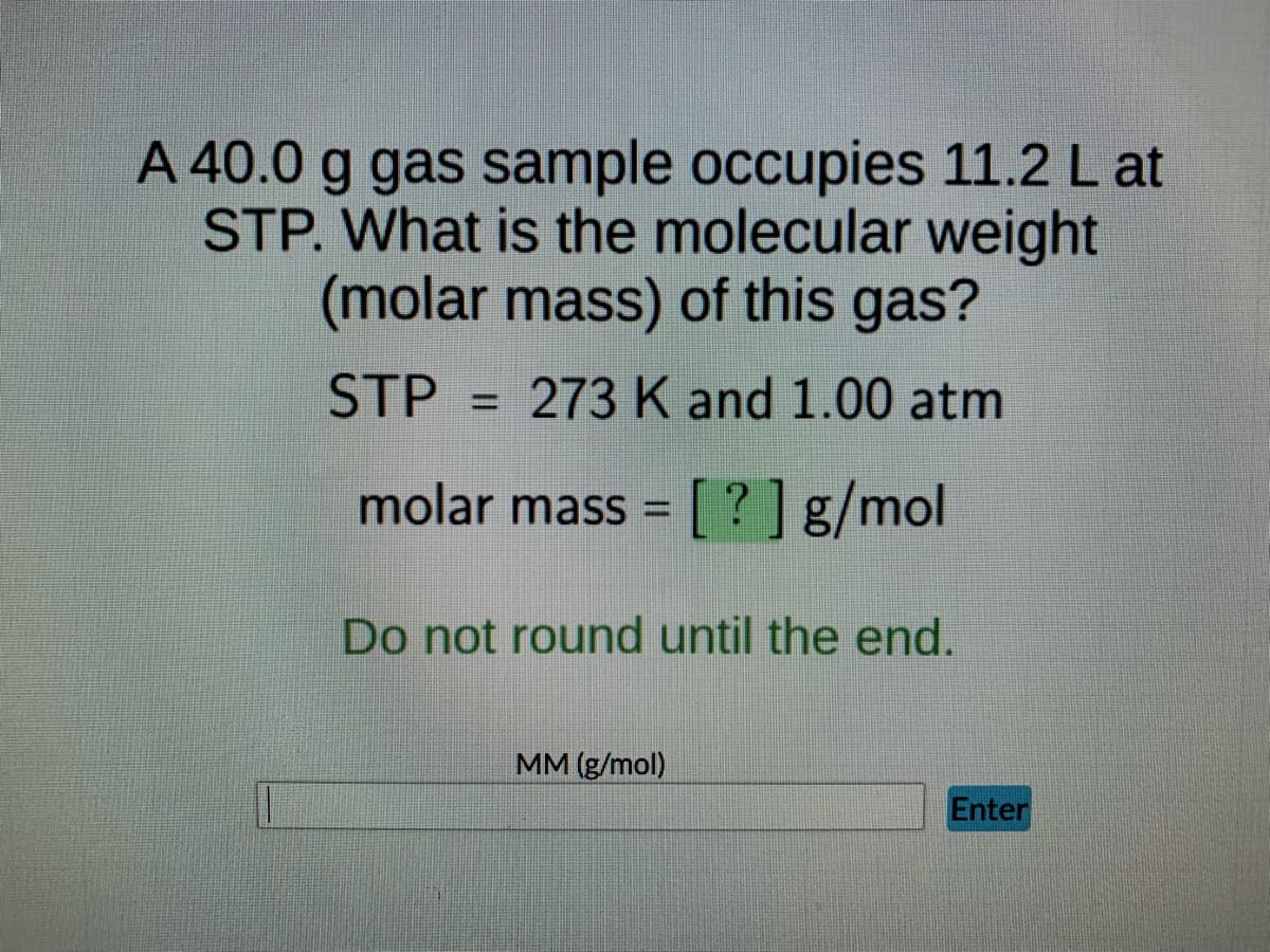 A 40.0 g gas sample occupies 11.2 L at
STP. What is the molecular weight
(molar mass) of this gas?
STP 273 K and 1.00 atm
molar mass = [?] g/mol
Do not round until the end.
MM (g/mol)
Enter
