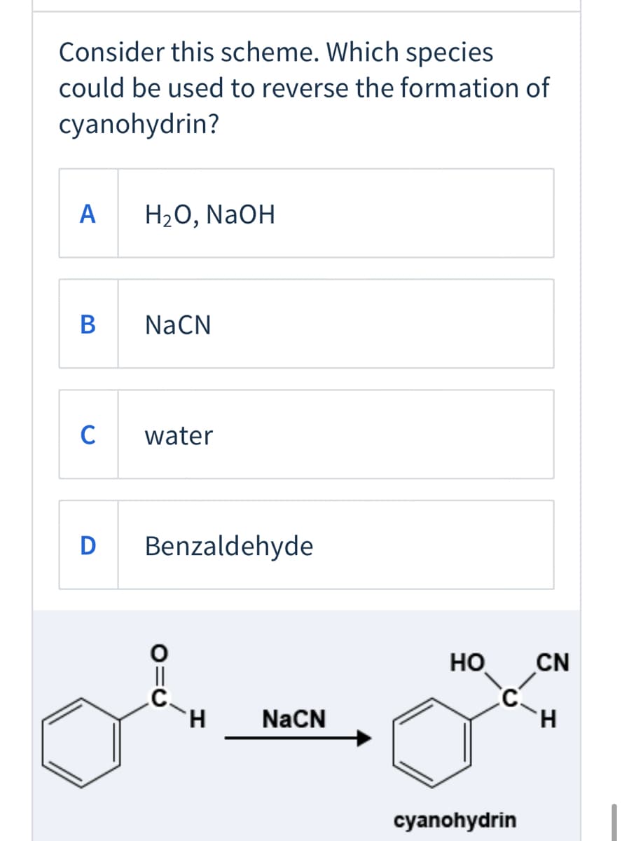 Consider this scheme. Which species
could be used to reverse the formation of
cyanohydrin?
A
H20, NaOH
NaCN
C
water
D
Benzaldehyde
Но
CN
H.
NaCN
H.
cyanohydrin
