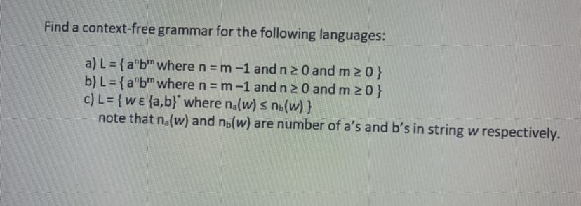 Find a context-free grammar for the following languages:
a) L = { a"b™where n = m –1 and n2 0 and m 2 0}
b) L = { a"b™where n = m -1 and n 2 0 and m 20}
c) L= {w ɛ {a,b}where na(w) s n»(w) }
note that na(w) and nú(w) are number of a's and b's in string w respectively.
