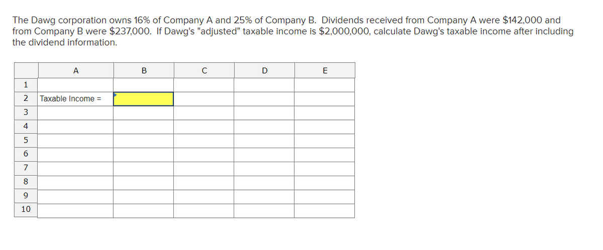 The Dawg corporation owns 16% of Company A and 25% of Company B. Dividends received from Company A were $142,000 and
from Company B were $237,000. If Dawg's "adjusted" taxable income is $2,000,000, calculate Dawg's taxable income after including
the dividend information.
A
В
C
D
E
1
2
Taxable Income =
3
4
6
7
8
10
