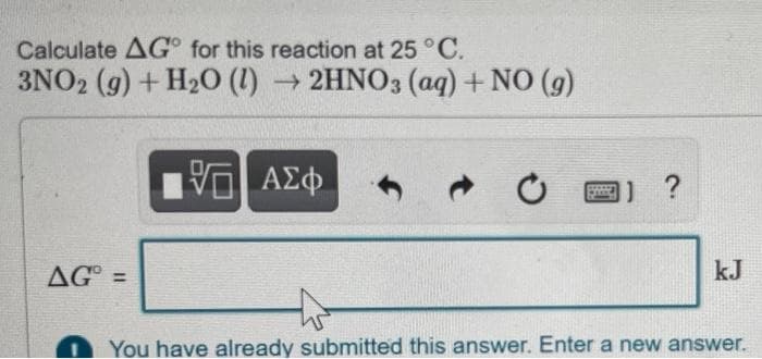 Calculate AG for this reaction at 25 °C.
3NO2 (g) + H₂O (1)→ 2HNO3(aq) + NO (g)
5 ΑΣΦ
*****
1) ?
Pand
AG =
kJ
You have already submitted this answer. Enter a new answer.