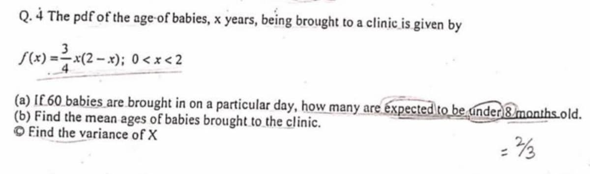 Q. 4 The pdf of the age-of babies, x years, being brought to a clinic is given by
/(x) =D 제(2-x); 0<x<2
(a) If 60 babies are brought in on a particular day, how many are expected to be under 8 months.old.
(b) Find the mean ages of babies brought to the clinic.
O Eind the variance of X
%3D
