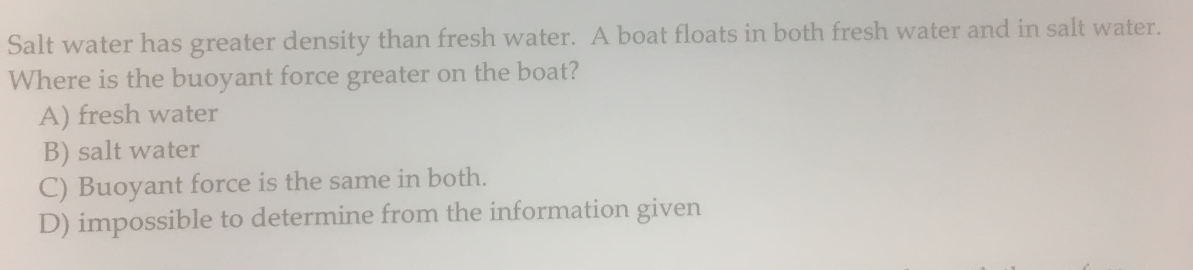 Salt water has greater density than fresh water. A boat floats in both fresh water and in salt water.
Where is the buoyant force greater on the boat?
A) fresh water
B) salt water
C) Buoyant force is the same in both.
D) impossible to determine from the information given
