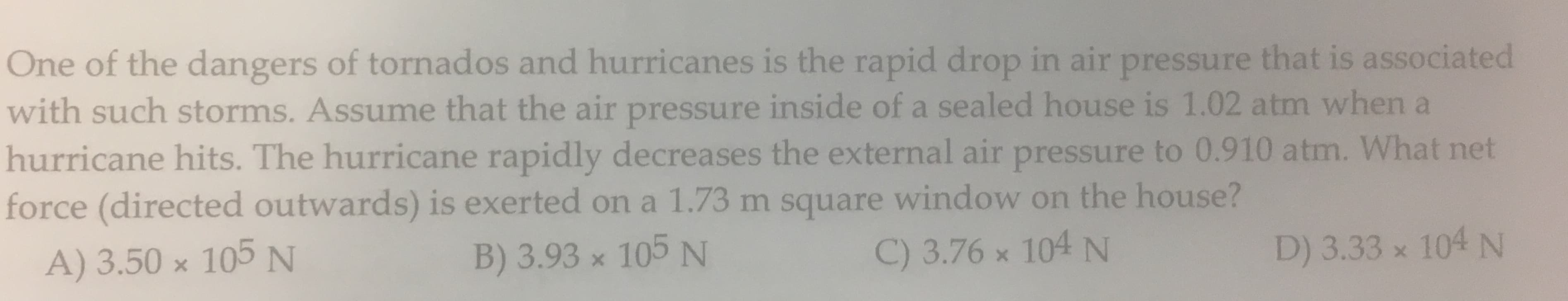 One of the dangers of tornados and hurricanes is the rapid drop in air pressure that is associated
with such storms. Assume that the air pressure inside of a sealed house is 1.02 atm when a
hurricane hits. The hurricane rapidly decreases the external air pressure to 0.910 atm. What net
force (directed outwards) is exerted ona 1.73 m square window on the house?
A) 3.50 x 105 N
104 N
B) 3.93 x 105 N
C) 3.76 x 104 N
D) 3.33 x

