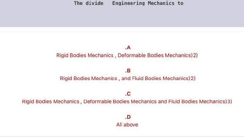 The divide
Engineering Mechanics to
.A
Rigid Bodies Mechanics , Deformable Bodies Mechanics)2)
.B
Rigid Bodies Mechanics, and Fluid Bodies Mechanics)2)
.c
Rigid Bodies Mechanics, Deformable Bodies Mechanics and Fluid Bodies Mechanics)3)
.D
All above
