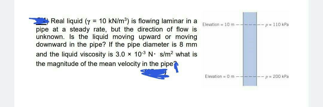 Real liquid (y = 10 kN/m³) is flowing laminar in a
pipe at a steady rate, but the direction of flow is
unknown. Is the liquid moving upward or moving
downward in the pipe? If the pipe diameter is 8 mm
Elevation = 10 m -
--p = 110 kPa
and the liquid viscosity is 3.0 x 10-3 N. s/m2 what is
the magnitude of the mean velocity in the pipe
Elevation =0 m -
--p= 200 kPa
