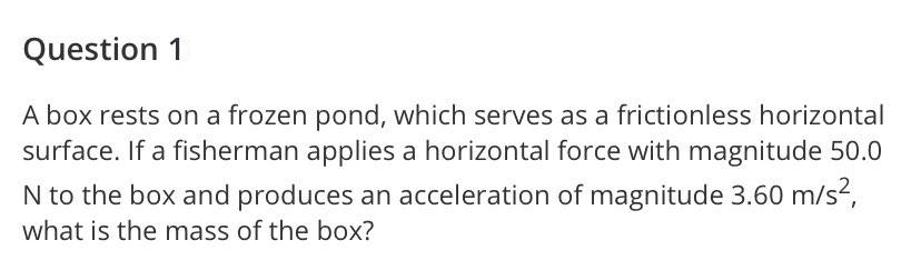 Question 1
A box rests on a frozen pond, which serves as a frictionless horizontal
surface. If a fisherman applies a horizontal force with magnitude 50.0
N to the box and produces an acceleration of magnitude 3.60 m/s,
what is the mass of the box?
