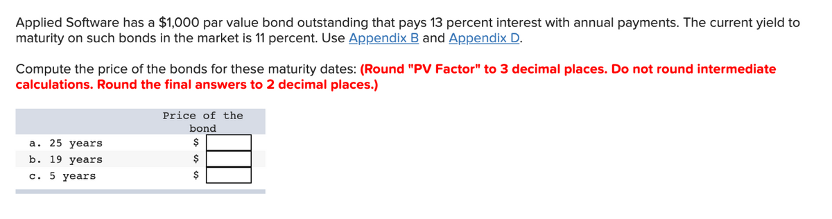 Applied Software has a $1,000 par value bond outstanding that pays 13 percent interest with annual payments. The current yield to
maturity on such bonds in the market is 11 percent. Use Appendix B and Appendix D.
Compute the price of the bonds for these maturity dates: (Round "PV Factor" to 3 decimal places. Do not round intermediate
calculations. Round the final answers to 2 decimal places.)
a. 25 years
b. 19 years
c. 5 years
Price of the
bond
$
$
$
