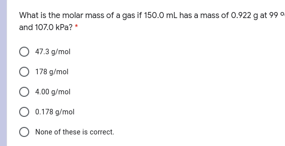 What is the molar mass of a gas if 150.0 mL has a mass of 0.922 g at 99 °.
and 107.0 kPa? *
47.3 g/mol
178 g/mol
4.00 g/mol
O 0.178 g/mol
O None of these is correct.
