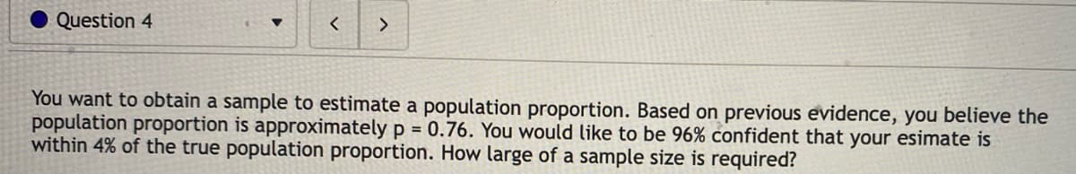 Question 4
You want to obtain a sample to estimate a population proportion. Based on previous evidence, you believe the
population proportion is approximately p = 0.76. You would like to be 96% confident that your esimate is
within 4% of the true population proportion. How large of a sample size is required?
