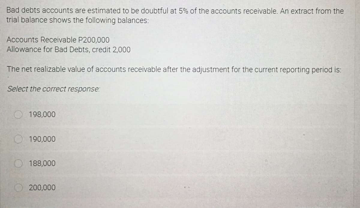 Bad debts accounts are estimated to be doubtful at 5% of the accounts receivable. An extract from the
trial balance shows the following balances:
Accounts Receivable P200,000
Allowance for Bad Debts, credit 2,000
The net realizable value of accounts receivable after the adjustment for the current reporting period is:
Select the correct response:
198,000
190,000
188,000
200,000
