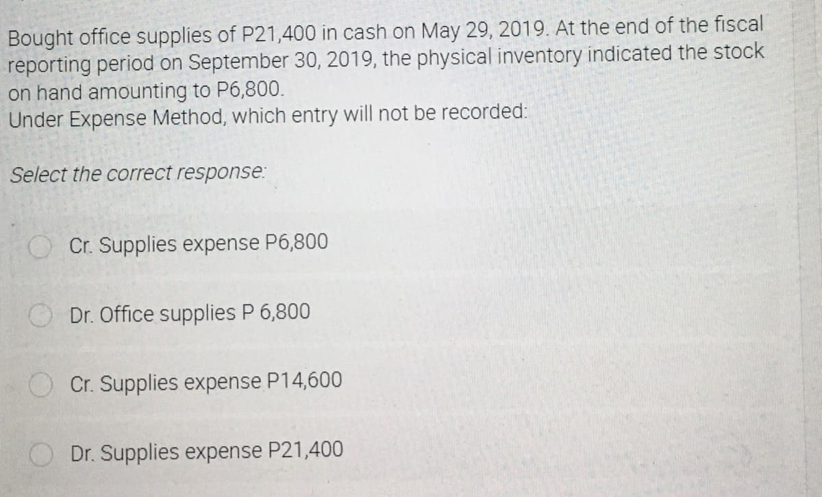Bought office supplies of P21,400 in cash on May 29, 2019. At the end of the fiscal
reporting period on September 30, 2019, the physical inventory indicated the stock
on hand amounting to P6,800.
Under Expense Method, which entry will not be recorded:
Select the correct response:
Cr. Supplies expense P6,800
Dr. Office supplies P 6,800
Cr. Supplies expense P14,600
Dr. Supplies expense P21,400
