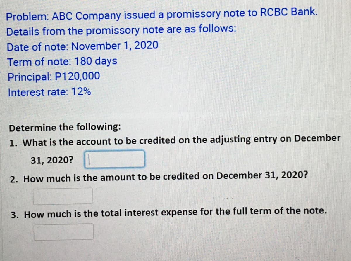 Problem: ABC Company issued a promissory note to RCBC Bank.
Details from the promissory note are as follows:
Date of note: November 1, 2020
Term of note: 180 days
Principal: P120,000
Interest rate: 12%
Determine the following:
1. What is the account to be credited on the adjusting entry on December
31, 2020?
2. How much is the amount to be credited on December 31, 2020?
3. How much is the total interest expense for the full term of the note.