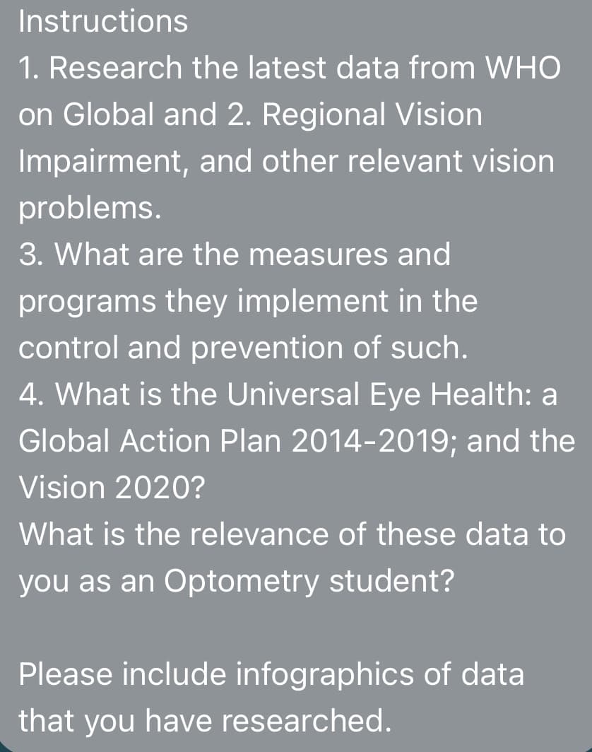 Instructions
1. Research the latest data from WHO
on Global and 2. Regional Vision
Impairment, and other relevant vision
problems.
3. What are the measures and
programs they implement in the
control and prevention of such.
4. What is the Universal Eye Health: a
Global Action Plan 2014-2019; and the
Vision 2020?
What is the relevance of these data to
you as an Optometry student?
Please include infographics of data
that you have researched.