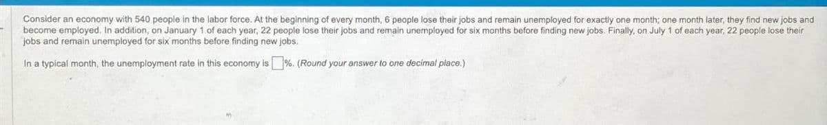 Consider an economy with 540 people in the labor force. At the beginning of every month, 6 people lose their jobs and remain unemployed for exactly one month; one month later, they find new jobs and
become employed. In addition, on January 1 of each year, 22 people lose their jobs and remain unemployed for six months before finding new jobs. Finally, on July 1 of each year, 22 people lose their
jobs and remain unemployed for six months before finding new jobs.
In a typical month, the unemployment rate in this economy is %. (Round your answer to one decimal place.)