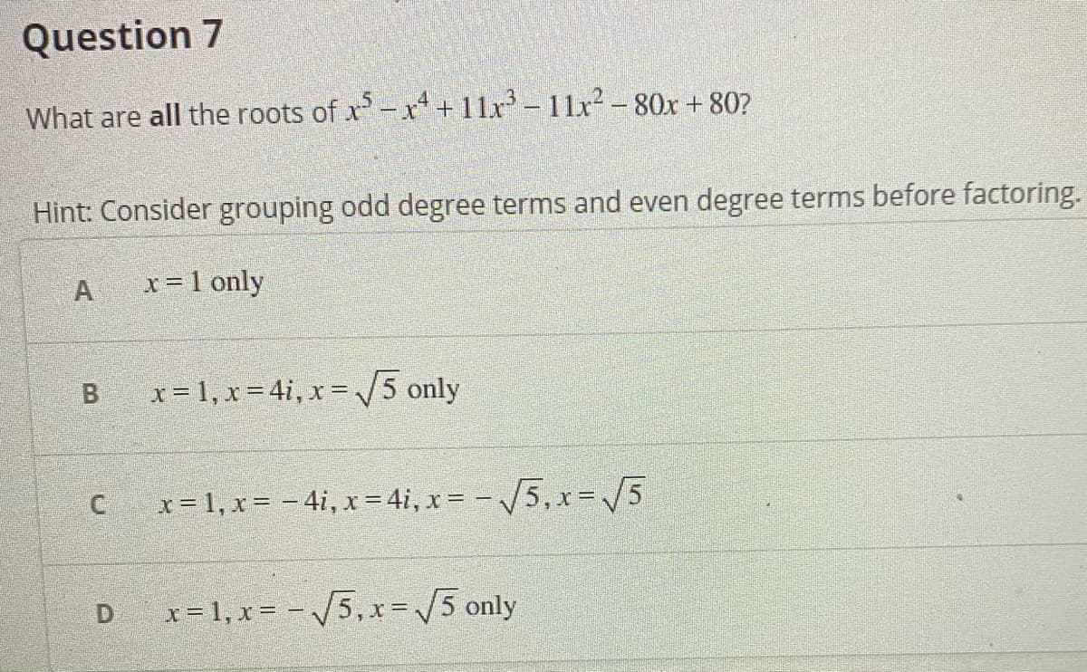 Question 7
What are all the roots of x-x“ + 11x – 11x² - 80x + 80?
Hint: Consider grouping odd degree terms and even degree terms before factoring.
A
x=1 only
x = 1, x = 4i, x = 5 only
x = 1, x = – 4i, x = 4i, x = - /5, x=V5
X%3D
D
x = 1, x = - /5, xr=/5 only
