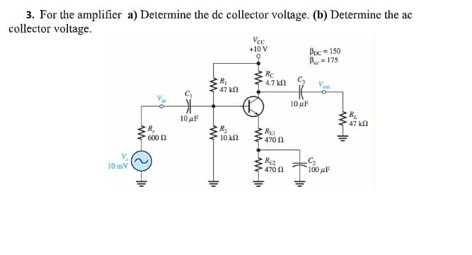 3. For the amplifier a) Determine the de collector voltage. (b) Determine the ac
collector voltage.
Vcc
+10 V
Buc = 150
B= 175
R
47 kn
Rc
4.7 kn C
10μF
R
47 kn
10μF
R,
600 n
R2
10 kn
REI
470 N
10 mV
470 1
100 μF
