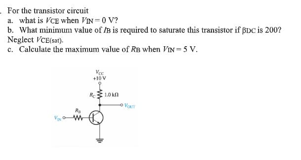 . For the transistor circuit
a. what is VCE when VIN=0 V?
b. What minimum value of /B is required to saturate this transistor if ßDC is 200?
Neglect VCE(sat).
c. Calculate the maximum value of RB when VIN= 5 V.
Vcc
+10 V
Re
1.0 kn
O VOUT
