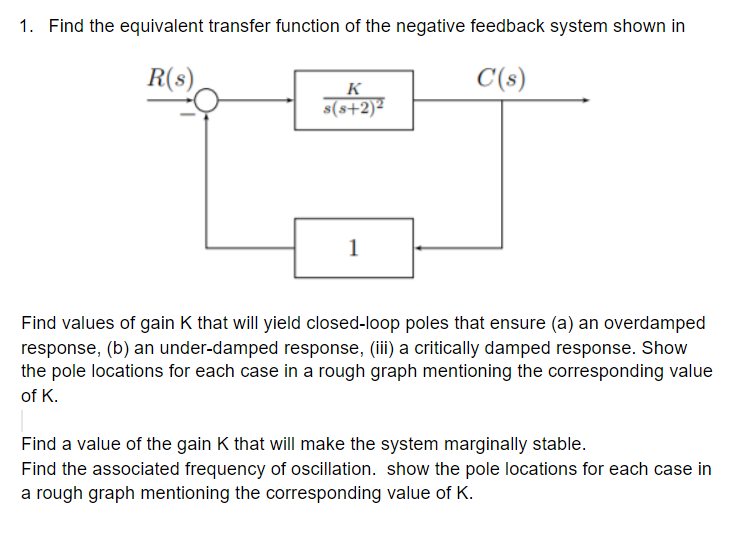 1. Find the equivalent transfer function of the negative feedback system shown in
R(s)
C(s)
K
s(s+2)²
1
Find values of gain K that will yield closed-loop poles that ensure (a) an overdamped
response, (b) an under-damped response, (iii) a critically damped response. Show
the pole locations for each case in a rough graph mentioning the corresponding value
of K.
Find a value of the gain K that will make the system marginally stable.
Find the associated frequency of oscillation. show the pole locations for each case in
a rough graph mentioning the corresponding value of K.
