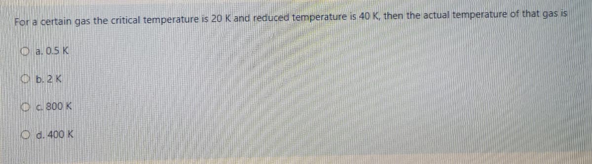 For a certain gas the critical temperature is 20 K and reduced temperature is 40 K, then the actual temperature of that gas is
Ca.0.5 K
Oc 800 K
O d. 400 K
