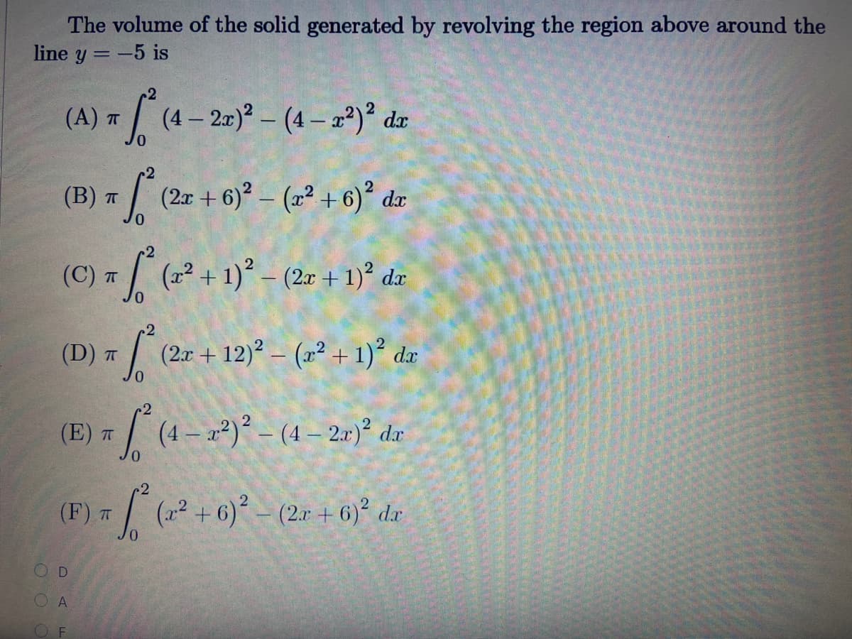The volume of the solid generated by revolving the region above around the
line y = -5 is
2
(A) * / (4- 2-)* – (4 – 2°)° dz
c2
(B) T/ (2x + 6) – (2² +6)° dæ
(C) T (x² + 1)° – (2r + 1)° dx
(D) T
(2.r + 12)? – (2² + 1)² dx
-2
4-)-(4-20) de
(E)
(F) 7 (a +6)° – (2r + 6)° da
OD
A
O F
