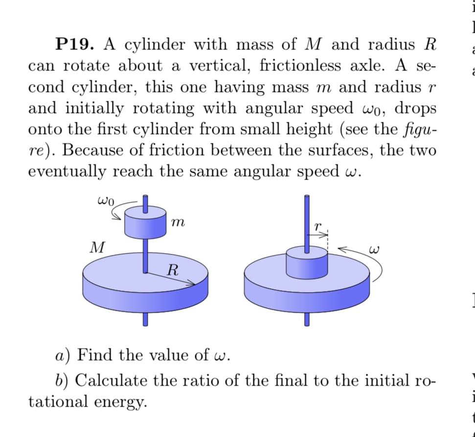 P19. A cylinder with mass of M and radius R
can rotate about a vertical, frictionless axle. A se-
cond cylinder, this one having mass m and radius r
and initially rotating with angular speed wo, drops
onto the first cylinder from small height (see the figu-
re). Because of friction between the surfaces, the two
eventually reach the same angular speed w.
m
M
R
a) Find the value of w.
b) Calculate the ratio of the final to the initial ro-
tational energy.
