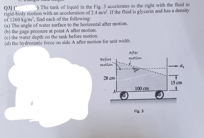 Q31 ( ) The tank of liquid in the Fig. 3 accelerates to the right with the fluid in
rigid-body motion with an acceleration of 2.4 m/s². If the fluid is glycerin and has a density
of 1260 kg/m³, find each of the following:
(a) The angle of water surface to the horizontal after motion.
(b) the gage pressure at point A after motion.
(c) the water depth on the tank before motion.
(d) the hydrostatic force on side A after motion for unit width.
Before
motion
28 cm
After
motion
100 cm
Fig. 3
T
15 cm