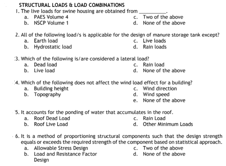 STRUCTURAL LOADS & LOAD COMBINATIONS
1. The live loads for swine housing are obtained from
a. PAES Volume 4
c.
Two of the above
None of the above
b. NSCP Volume 1
d.
2. All of the following load/s is applicable for the design of manure storage tank except?
a. Earth load
c. Live loads
b. Hydrostatic load
d. Rain loads
3. Which of the following is/are considered a lateral load?
a. Dead load
c. Rain load
b. Live load
d. None of the above
4. Which of the following does not affect the wind load effect for a building?
a. Building height
c. Wind direction
b.
Topography
d. Wind speed
e. None of the above
5. It accounts for the ponding of water that accumulates in the roof.
a.
Roof Dead Load
c. Rain Load
b. Roof Live Load
d. Other Minimum Loads
6. It is a method of proportioning structural components such that the design strength
equals or exceeds the required strength of the component based on statistical approach.
a. Allowable Stress Design
c. Two of the above
d. None of the above
b. Load and Resistance Factor
Design