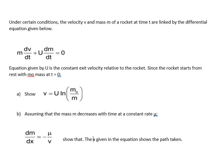 Under certain conditions, the velocity v and mass m of a rocket at time t are linked by the differential
equation given below.
dv
+
dt
dm
dt
Equation given by U is the constant exit velocity relative to the rocket. Since the rocket starts from
rest with mo mass at t = 0;
m.
a) Show
v =U In
m
b) Assuming that the mass m decreases with time at a constant rate u:
dm
dx
show that. The k given in the equation shows the path taken.
