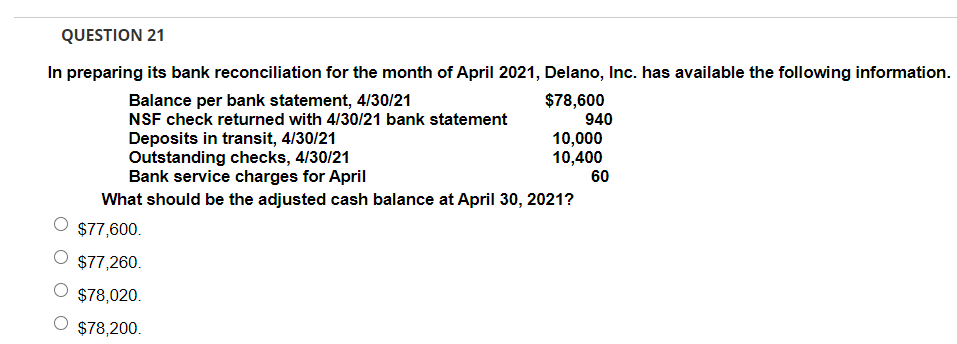 QUESTION 21
In preparing its bank reconciliation for the month of April 2021, Delano, Inc. has available the following information.
Balance per bank statement, 4/30/21
NSF check returned with 4/30/21 bank statement
$78,600
940
Deposits in transit, 4/30/21
Outstanding checks, 4/30/21
Bank service charges for April
10,000
10,400
60
What should be the adjusted cash balance at April 30, 2021?
$77,600.
O $77,260.
$78,020.
$78,200.
